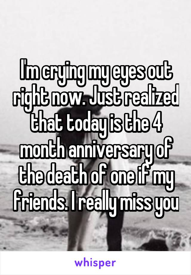 I'm crying my eyes out right now. Just realized that today is the 4 month anniversary of the death of one if my friends. I really miss you