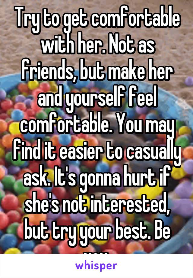 Try to get comfortable with her. Not as friends, but make her and yourself feel comfortable. You may find it easier to casually ask. It's gonna hurt if she's not interested, but try your best. Be you.