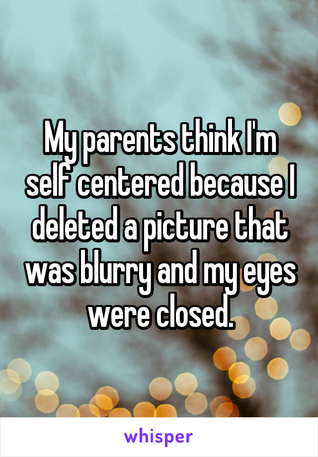 My parents think I'm self centered because I deleted a picture that was blurry and my eyes were closed.