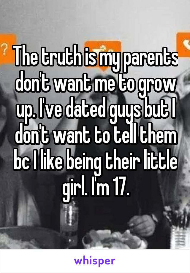 The truth is my parents don't want me to grow up. I've dated guys but I don't want to tell them bc I like being their little girl. I'm 17.
