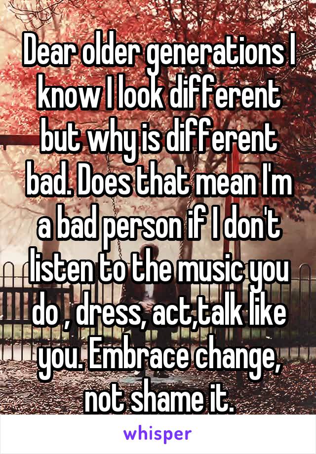 Dear older generations I know I look different but why is different bad. Does that mean I'm a bad person if I don't listen to the music you do , dress, act,talk like you. Embrace change, not shame it.
