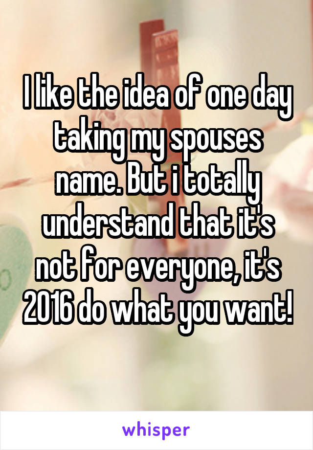 I like the idea of one day taking my spouses name. But i totally understand that it's not for everyone, it's 2016 do what you want! 