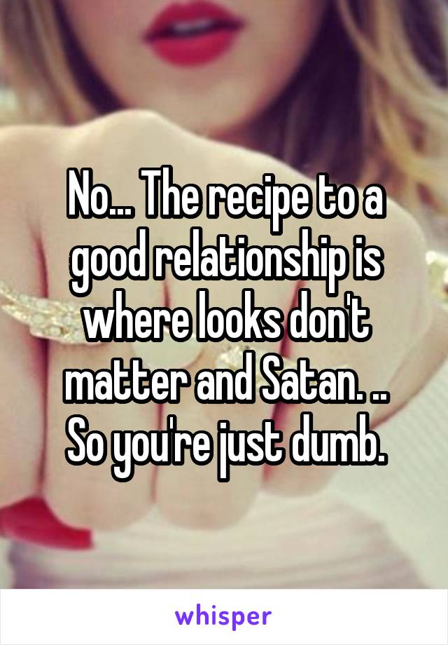 No... The recipe to a good relationship is where looks don't matter and Satan. ..
So you're just dumb.