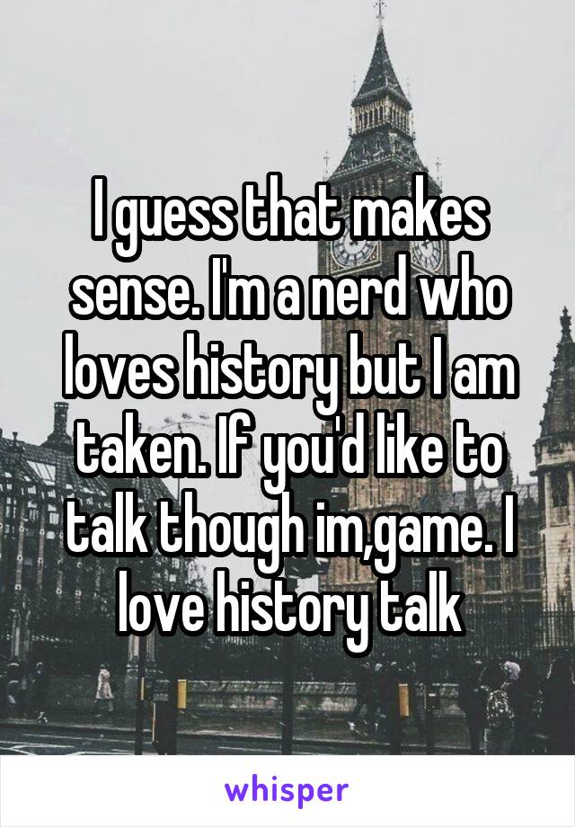 I guess that makes sense. I'm a nerd who loves history but I am taken. If you'd like to talk though im,game. I love history talk