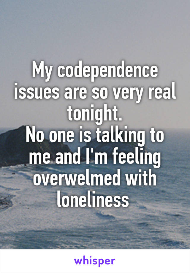 My codependence issues are so very real tonight.
No one is talking to me and I'm feeling overwelmed with loneliness 
