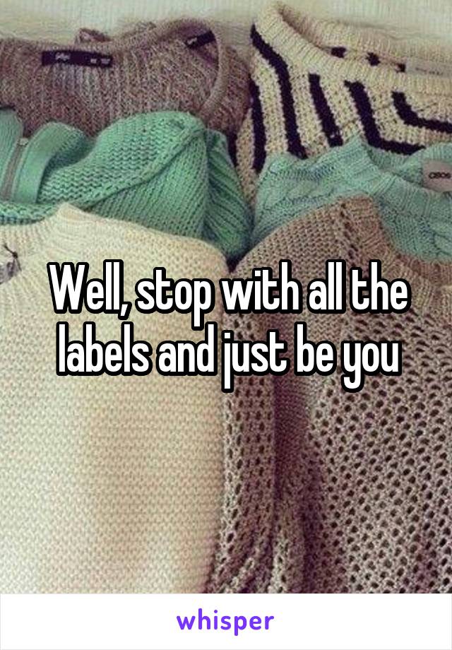 Well, stop with all the labels and just be you