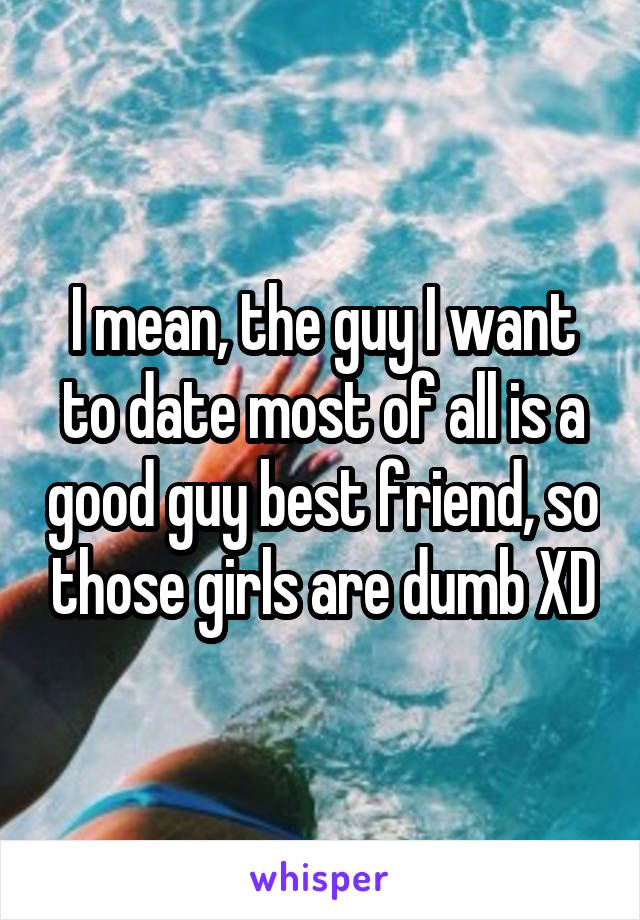 I mean, the guy I want to date most of all is a good guy best friend, so those girls are dumb XD