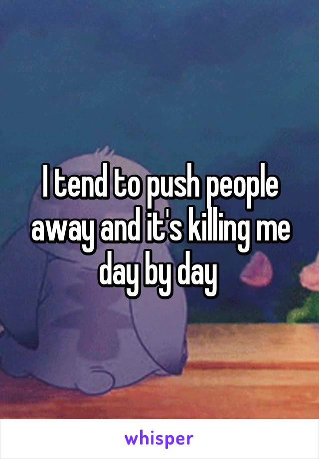 I tend to push people away and it's killing me day by day 