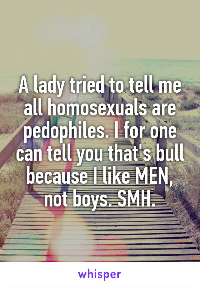A lady tried to tell me all homosexuals are pedophiles. I for one can tell you that's bull because I like MEN, not boys. SMH.