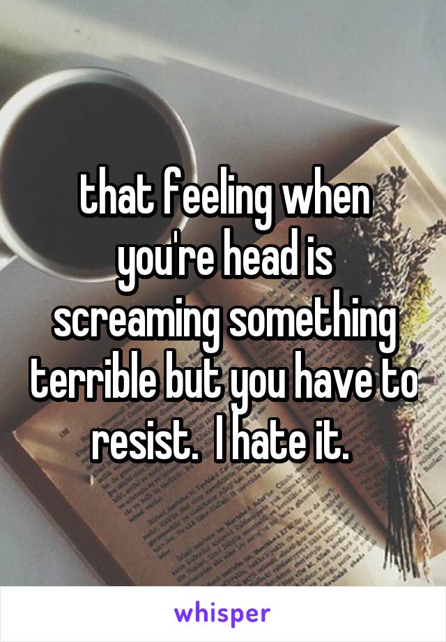 that feeling when you're head is screaming something terrible but you have to resist.  I hate it. 