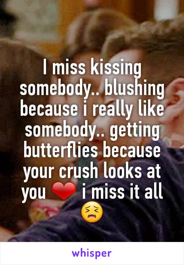 I miss kissing somebody.. blushing because i really like somebody.. getting butterflies because your crush looks at you ❤ i miss it all 😣