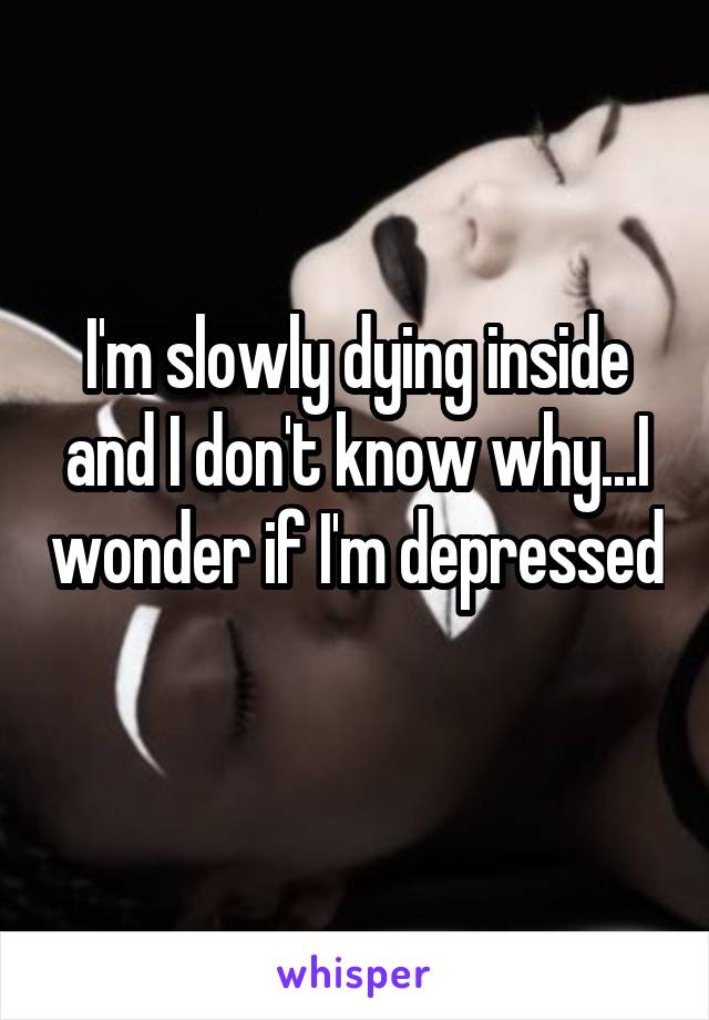 I'm slowly dying inside and I don't know why...I wonder if I'm depressed 
