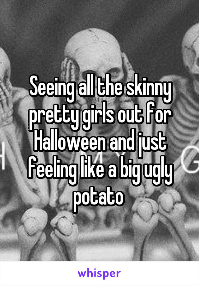 Seeing all the skinny pretty girls out for Halloween and just feeling like a big ugly potato 