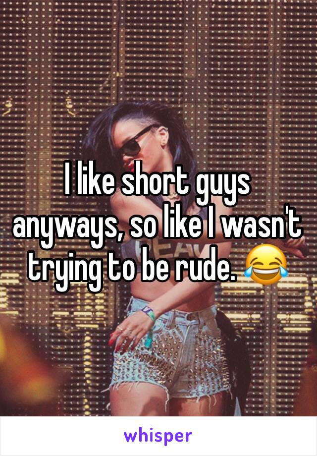 I like short guys anyways, so like I wasn't trying to be rude. 😂