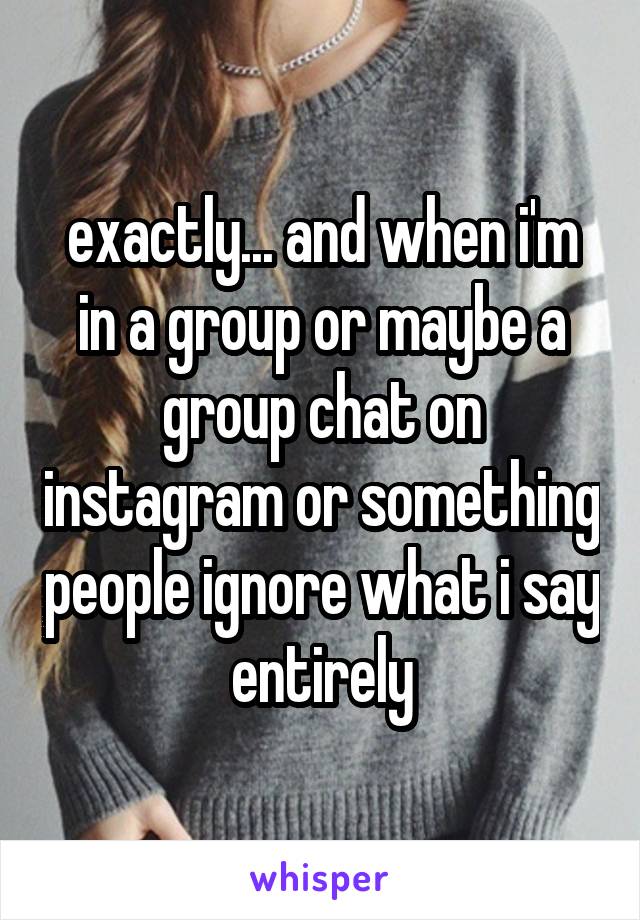 exactly... and when i'm in a group or maybe a group chat on instagram or something people ignore what i say entirely