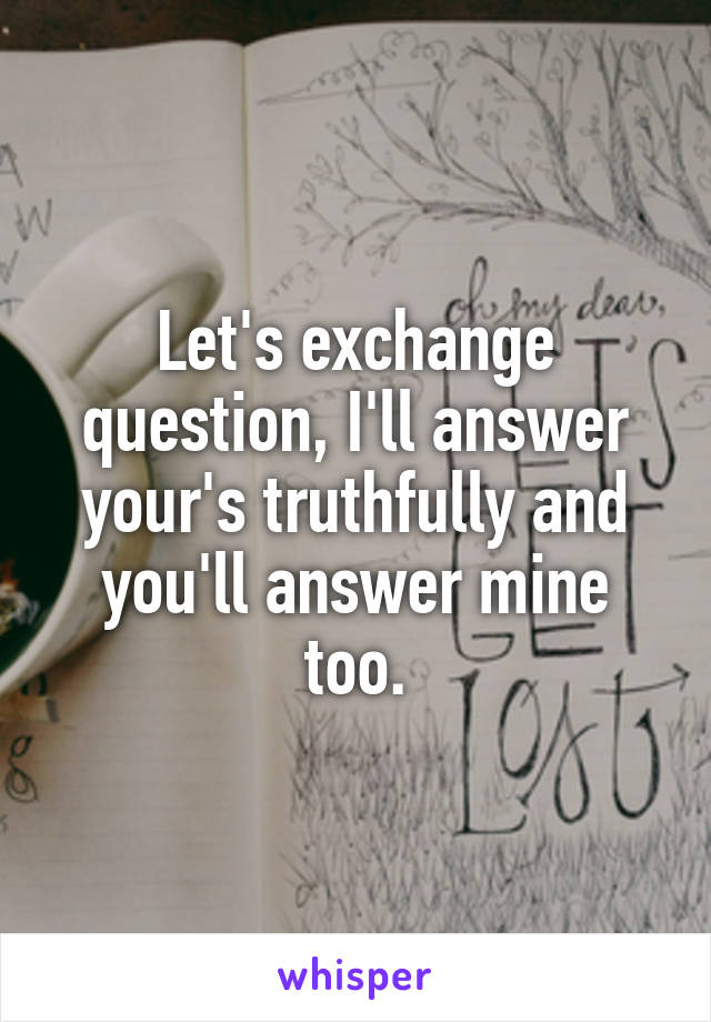 Let's exchange question, I'll answer your's truthfully and you'll answer mine too.