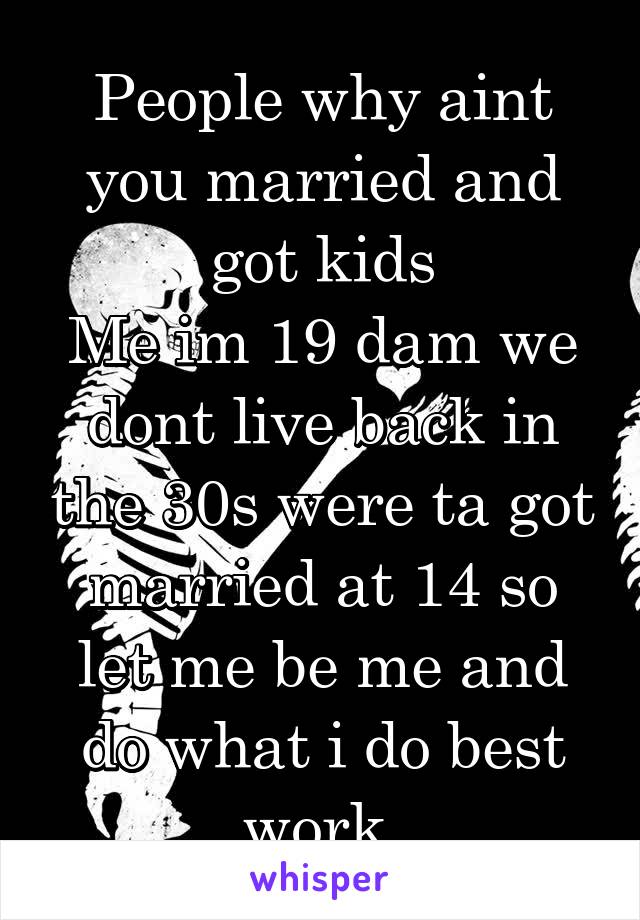 People why aint you married and got kids
Me im 19 dam we dont live back in the 30s were ta got married at 14 so let me be me and do what i do best work.