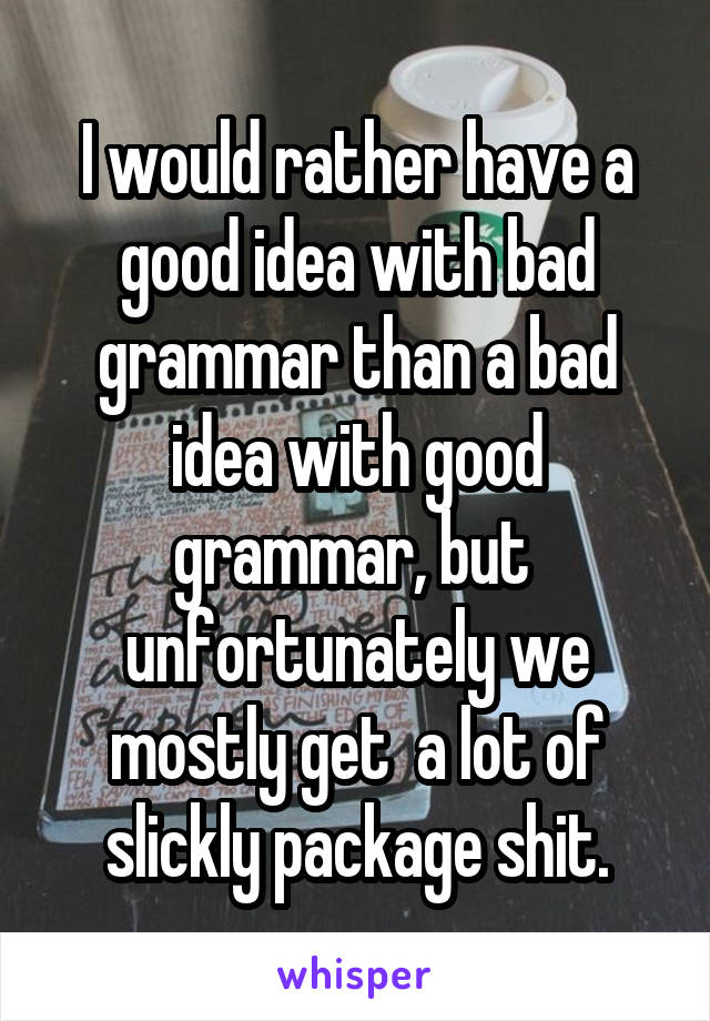 I would rather have a good idea with bad grammar than a bad idea with good grammar, but  unfortunately we mostly get  a lot of slickly package shit.