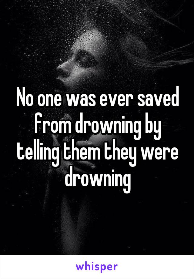 No one was ever saved from drowning by telling them they were drowning