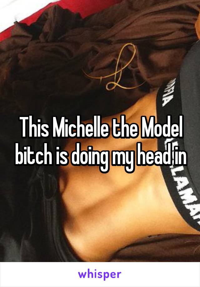This Michelle the Model bitch is doing my head in