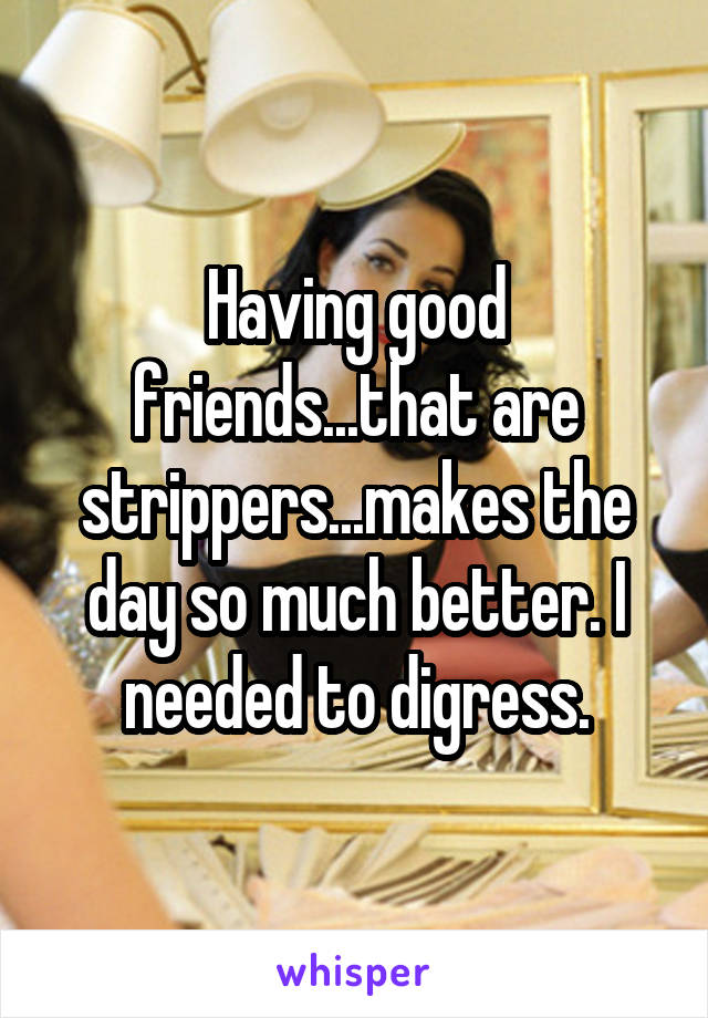 Having good friends...that are strippers...makes the day so much better. I needed to digress.