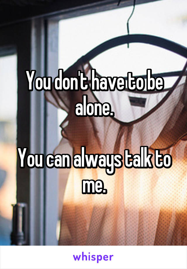 You don't have to be alone.

You can always talk to me.