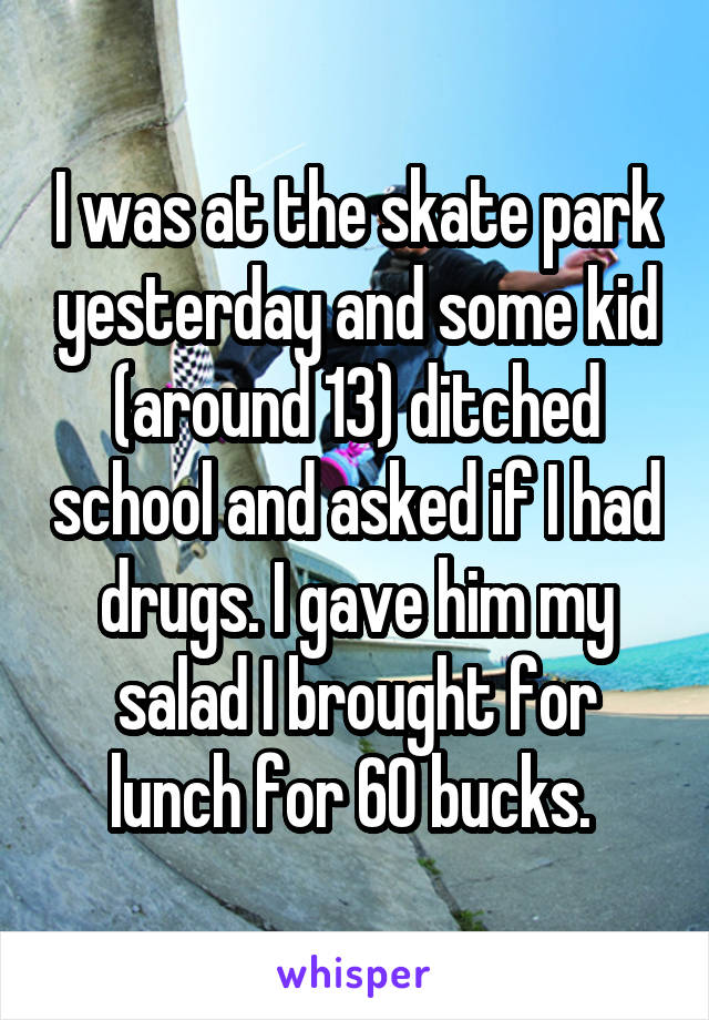 I was at the skate park yesterday and some kid (around 13) ditched school and asked if I had drugs. I gave him my salad I brought for lunch for 60 bucks. 