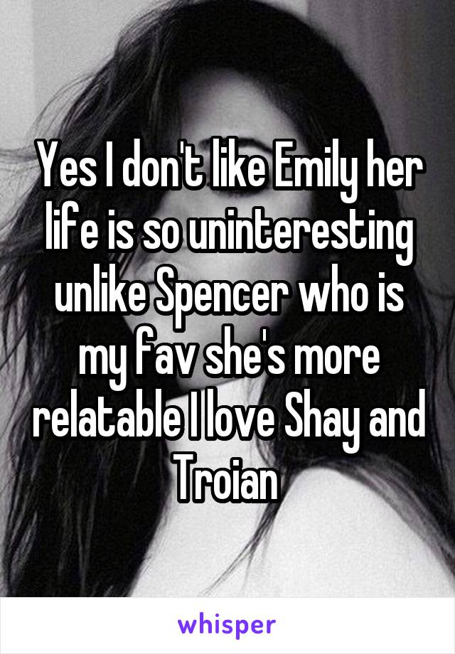 Yes I don't like Emily her life is so uninteresting unlike Spencer who is my fav she's more relatable I love Shay and Troian 
