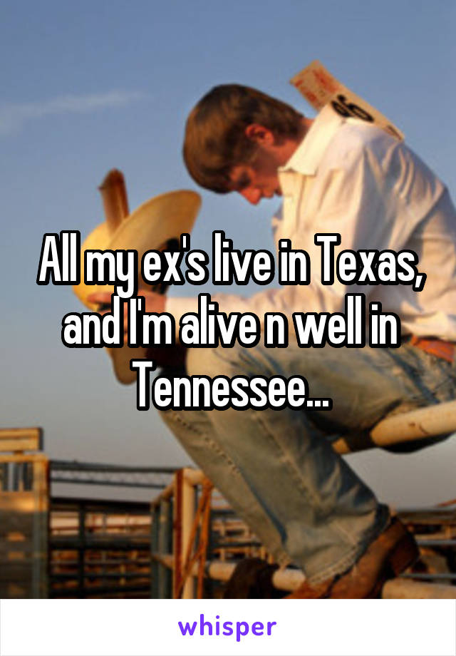 All my ex's live in Texas, and I'm alive n well in Tennessee...