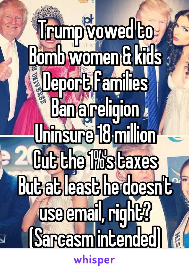 Trump vowed to
Bomb women & kids
Deport families
Ban a religion
Uninsure 18 million
Cut the 1%'s taxes
But at least he doesn't use email, right? (Sarcasm intended)