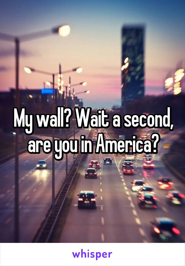 My wall? Wait a second, are you in America?