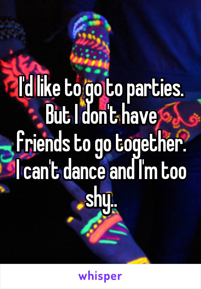 I'd like to go to parties.
But I don't have friends to go together. I can't dance and I'm too shy..