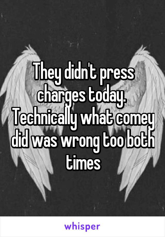 They didn't press charges today.  Technically what comey did was wrong too both times
