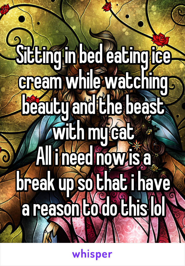 Sitting in bed eating ice cream while watching beauty and the beast with my cat
All i need now is a break up so that i have a reason to do this lol