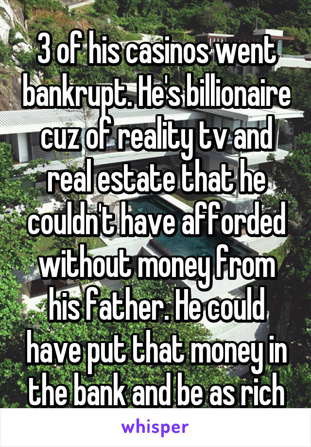 3 of his casinos went bankrupt. He's billionaire cuz of reality tv and real estate that he couldn't have afforded without money from his father. He could have put that money in the bank and be as rich