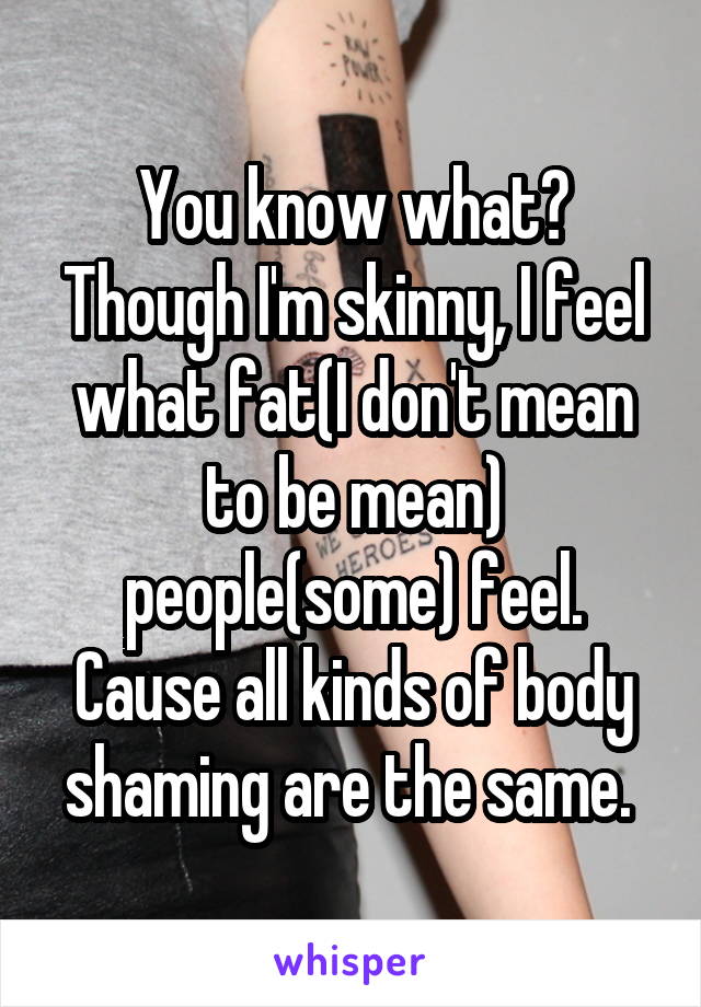 You know what? Though I'm skinny, I feel what fat(I don't mean to be mean) people(some) feel. Cause all kinds of body shaming are the same. 
