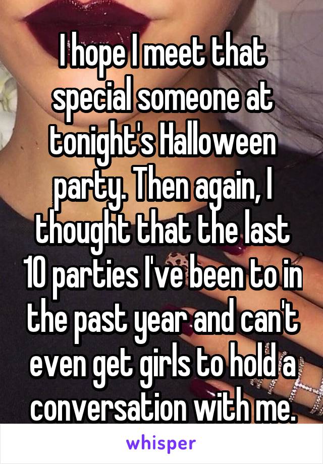 I hope I meet that special someone at tonight's Halloween party. Then again, I thought that the last 10 parties I've been to in the past year and can't even get girls to hold a conversation with me.