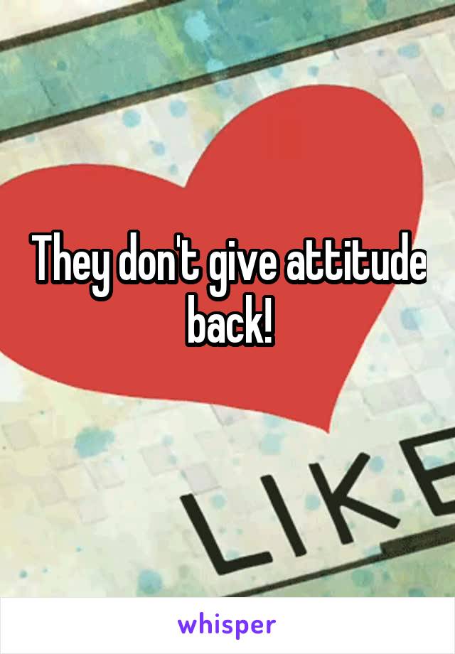They don't give attitude back!
