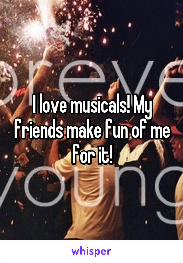 I love musicals! My friends make fun of me for it!