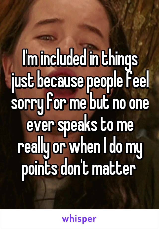 I'm included in things just because people feel sorry for me but no one ever speaks to me really or when I do my points don't matter 