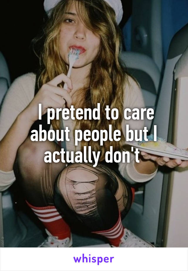  I pretend to care about people but I actually don't 