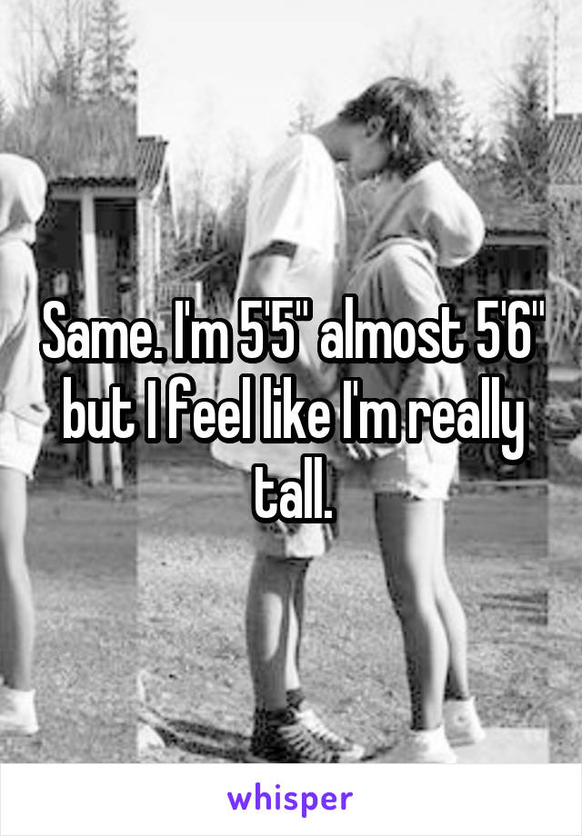 Same. I'm 5'5" almost 5'6" but I feel like I'm really tall.