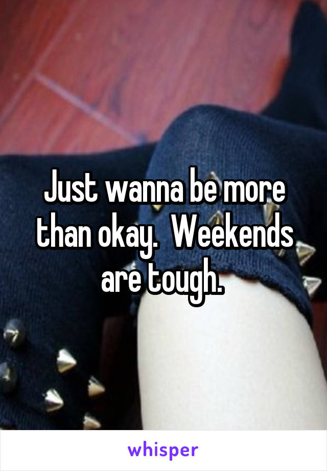 Just wanna be more than okay.  Weekends are tough. 