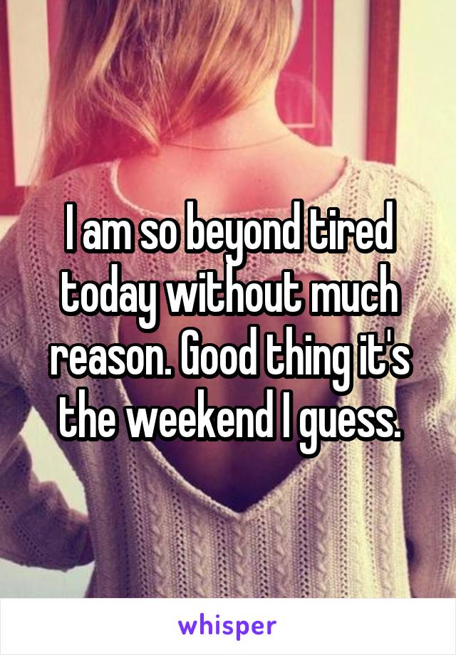 I am so beyond tired today without much reason. Good thing it's the weekend I guess.