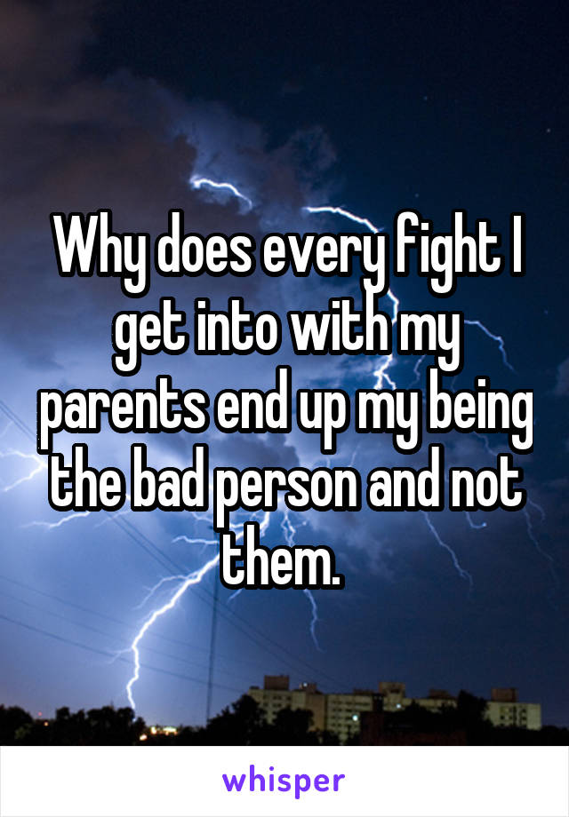Why does every fight I get into with my parents end up my being the bad person and not them. 