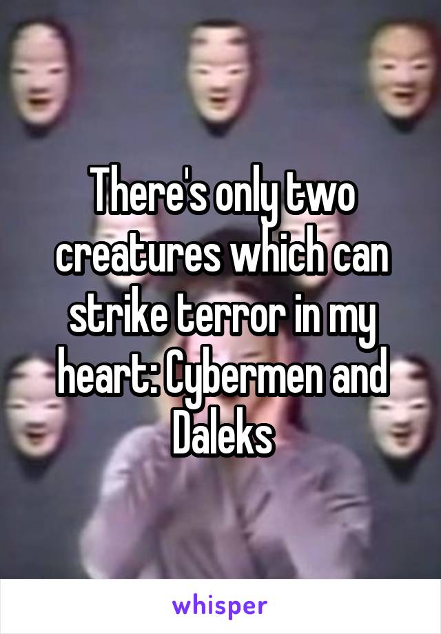 There's only two creatures which can strike terror in my heart: Cybermen and Daleks