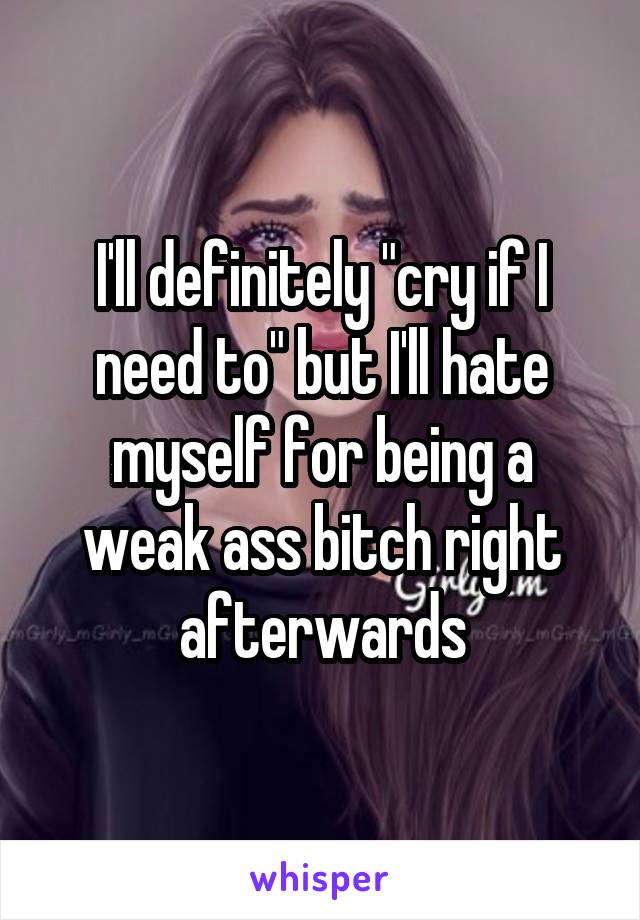 I'll definitely "cry if I need to" but I'll hate myself for being a weak ass bitch right afterwards