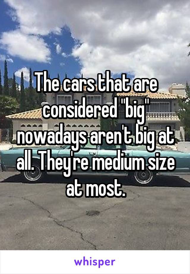 The cars that are considered "big" nowadays aren't big at all. They're medium size at most.