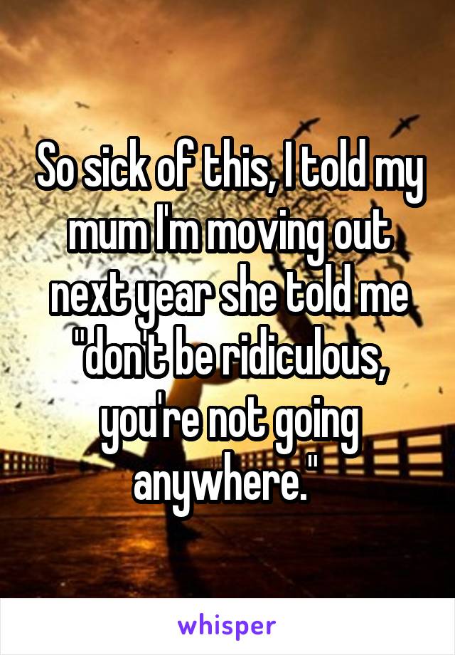 So sick of this, I told my mum I'm moving out next year she told me "don't be ridiculous, you're not going anywhere." 
