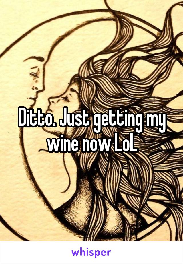 Ditto. Just getting my wine now LoL